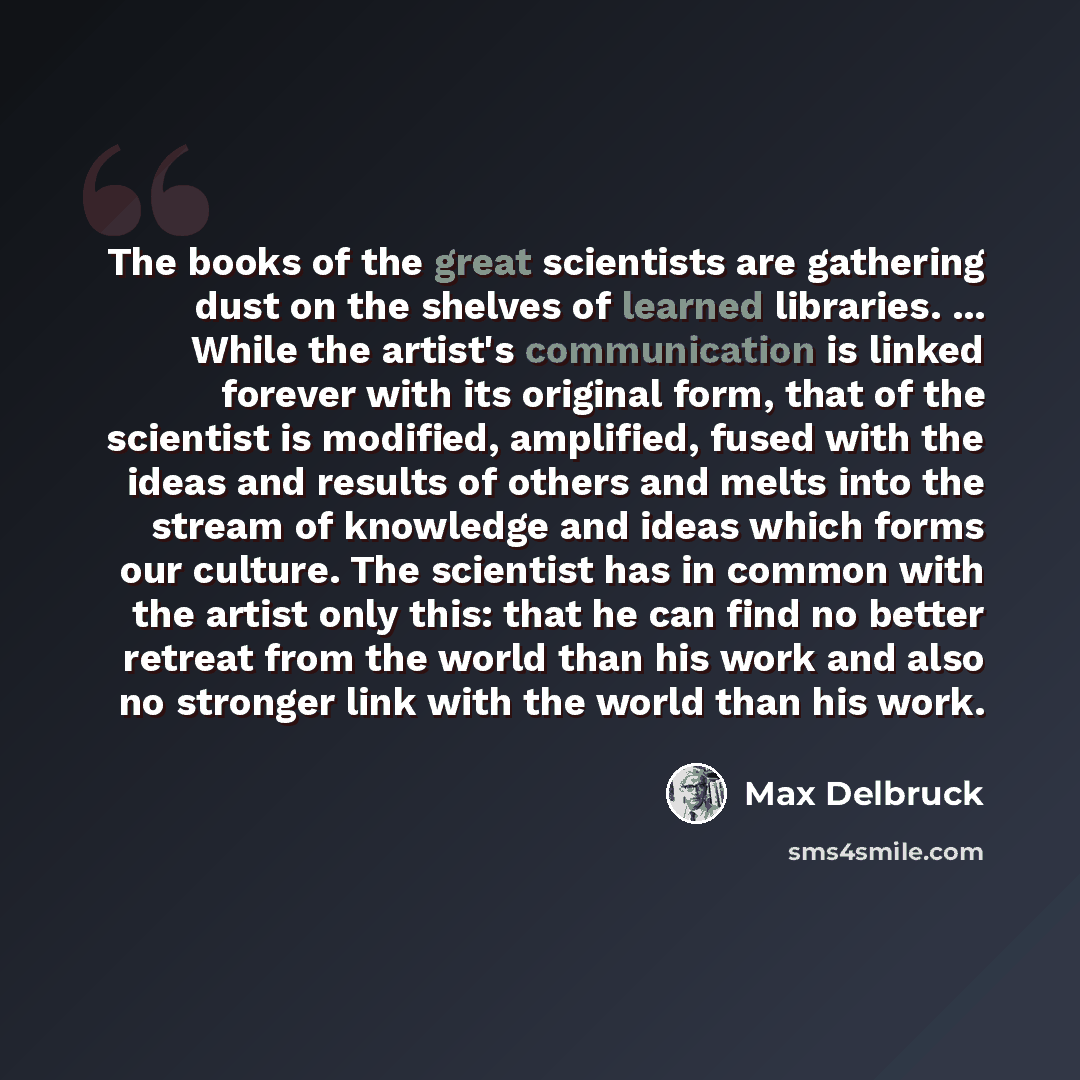 “The books of the great scientists are gathering dust on the shelves of learned libraries. ... While the artist's communication is linked forever with its original form, that of the scientist is modified, amplified, fused with the ideas and results of others and melts into the stream of knowledge…” quote by Max Delbruck