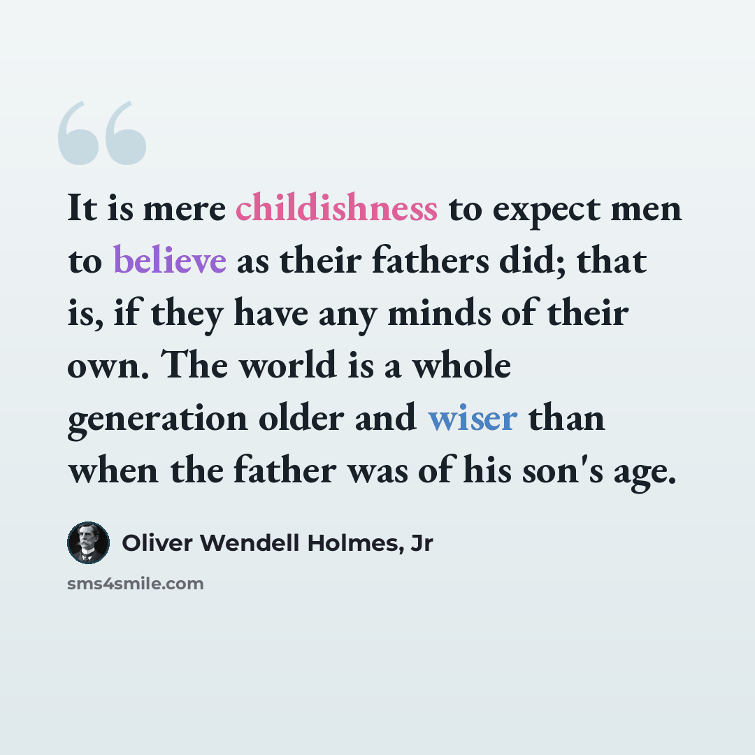 “It is mere childishness to expect men to believe as their fathers did; that is, if they have any minds of their own. The world is a whole generation older and wiser than when the father was of his son's age.” quote by Oliver Wendell Holmes, Jr