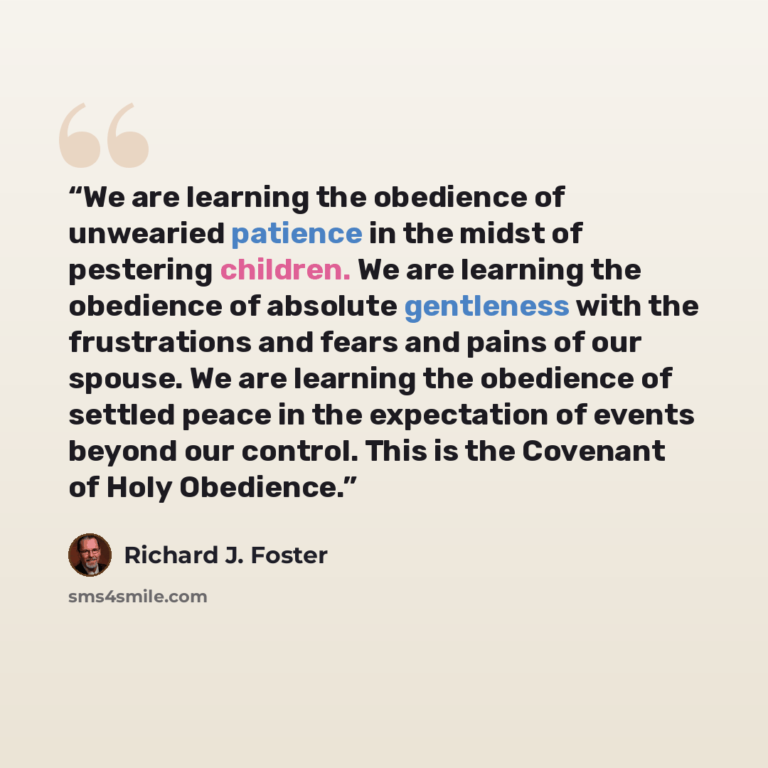 “We are learning the obedience of unwearied patience in the midst of pestering children. We are learning the obedience of absolute gentleness with the frustrations and fears and pains of our spouse. We are learning the obedience of settled peace in the expectation of events beyond our control. This…” quote by Richard J. Foster
