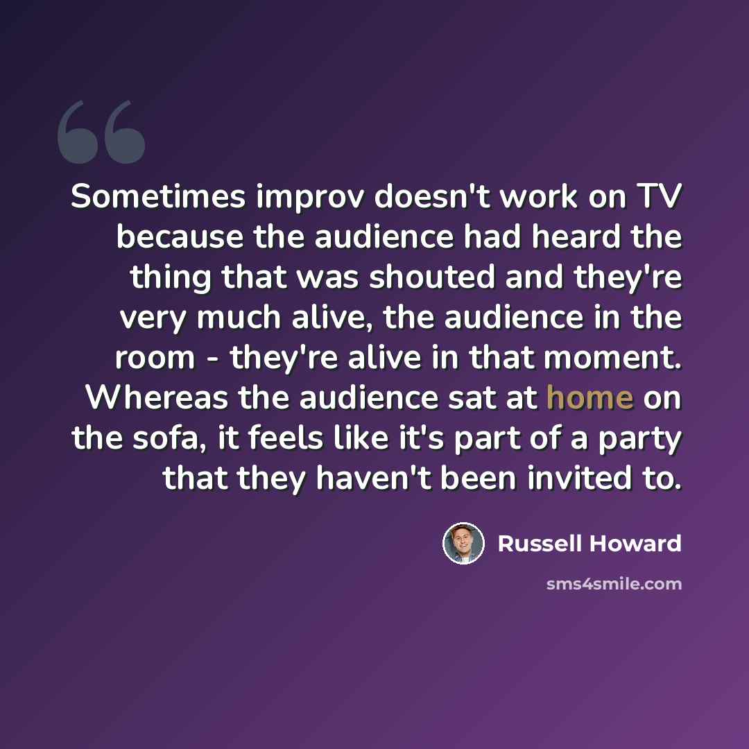 “Sometimes improv doesn't work on TV because the audience had heard the thing that was shouted and they're very much alive, the audience in the room - they're alive in that moment. Whereas the audience sat at home on the sofa, it feels like it's part of a party that they haven't been invited to.” quote by Russell Howard
