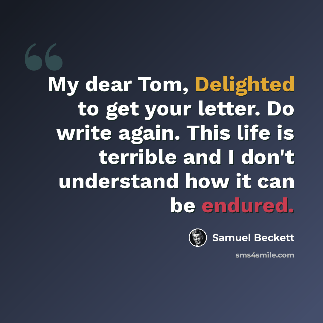 “My dear Tom, Delighted to get your letter. Do write again. This life is terrible and I don't understand how it can be endured.” quote by Samuel Beckett