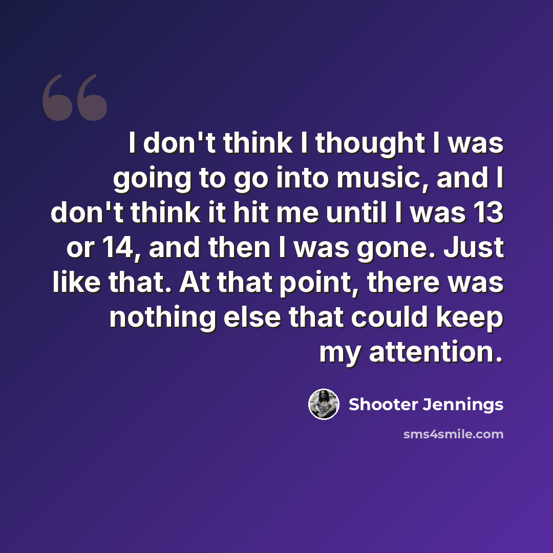 “I don't think I thought I was going to go into music, and I don't think it hit me until I was 13 or 14, and then I was gone. Just like that. At that point, there was nothing else that could keep my attention.” quote by Shooter Jennings