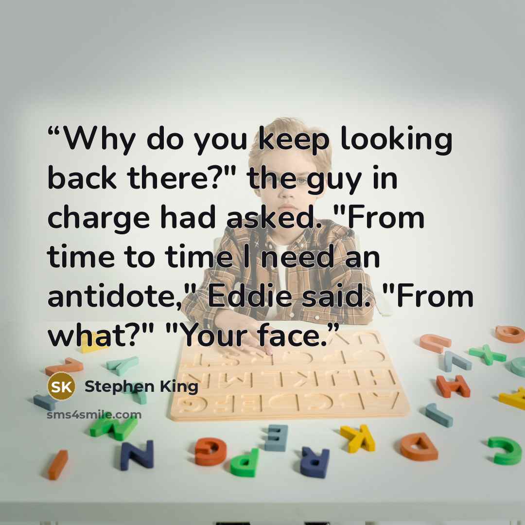 “Why do you keep looking back there?" the guy in charge had asked. "From time to time I need an antidote," Eddie said. "From what?" "Your face.” quote by Stephen King