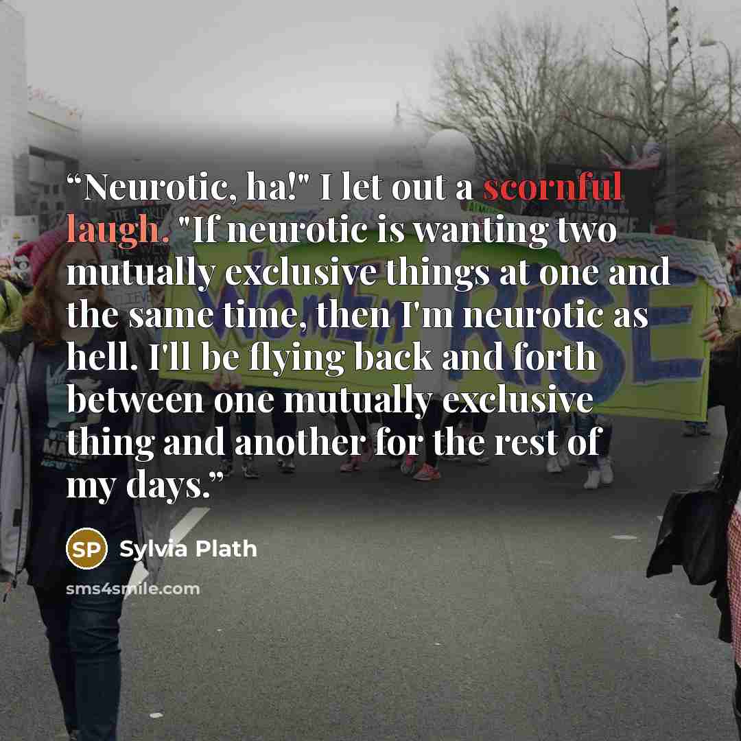 “Neurotic, ha!" I let out a scornful laugh. "If neurotic is wanting two mutually exclusive things at one and the same time, then I'm neurotic as hell. I'll be flying back and forth between one mutually exclusive thing and another for the rest of my days.” quote by Sylvia Plath