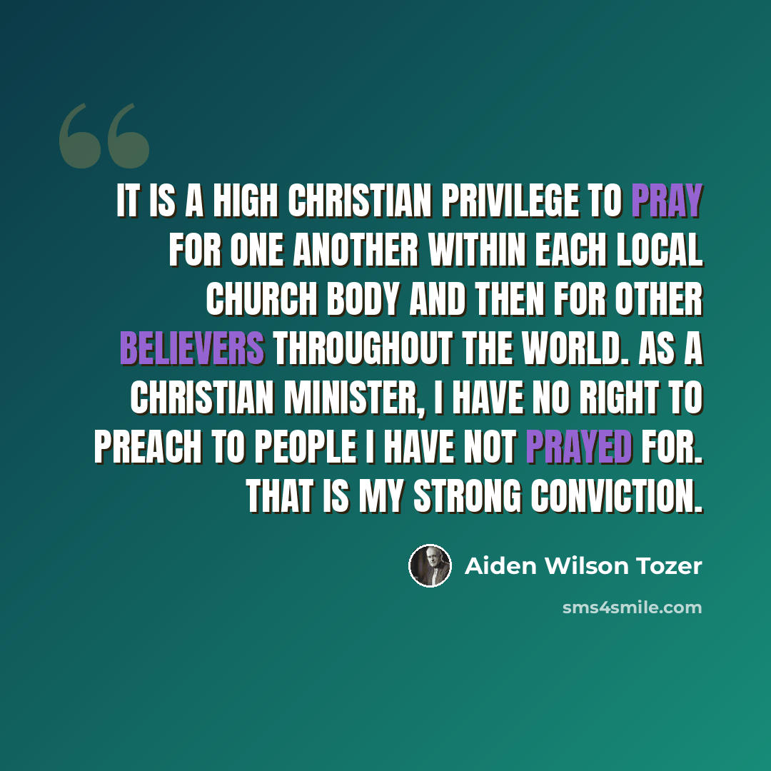 “It is a high Christian privilege to pray for one another within each local church body and then for other believers throughout the world. As a Christian minister, I have no right to preach to people I have not prayed for. That is my strong conviction.” quote by Aiden Wilson Tozer