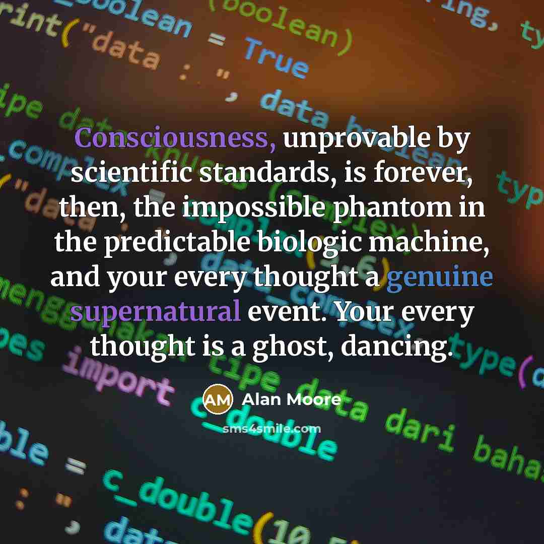 “Consciousness, unprovable by scientific standards, is forever, then, the impossible phantom in the predictable biologic machine, and your every thought a genuine supernatural event. Your every thought is a ghost, dancing.” quote by Alan Moore