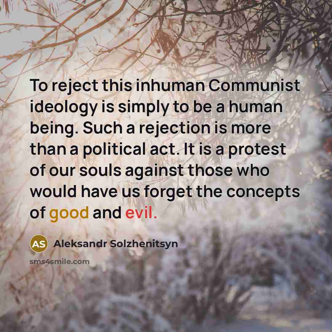 “To reject this inhuman Communist ideology is simply to be a human being. Such a rejection is more than a political act. It is a protest of our souls against those who would have us forget the concepts of good and evil.” quote by Aleksandr Solzhenitsyn