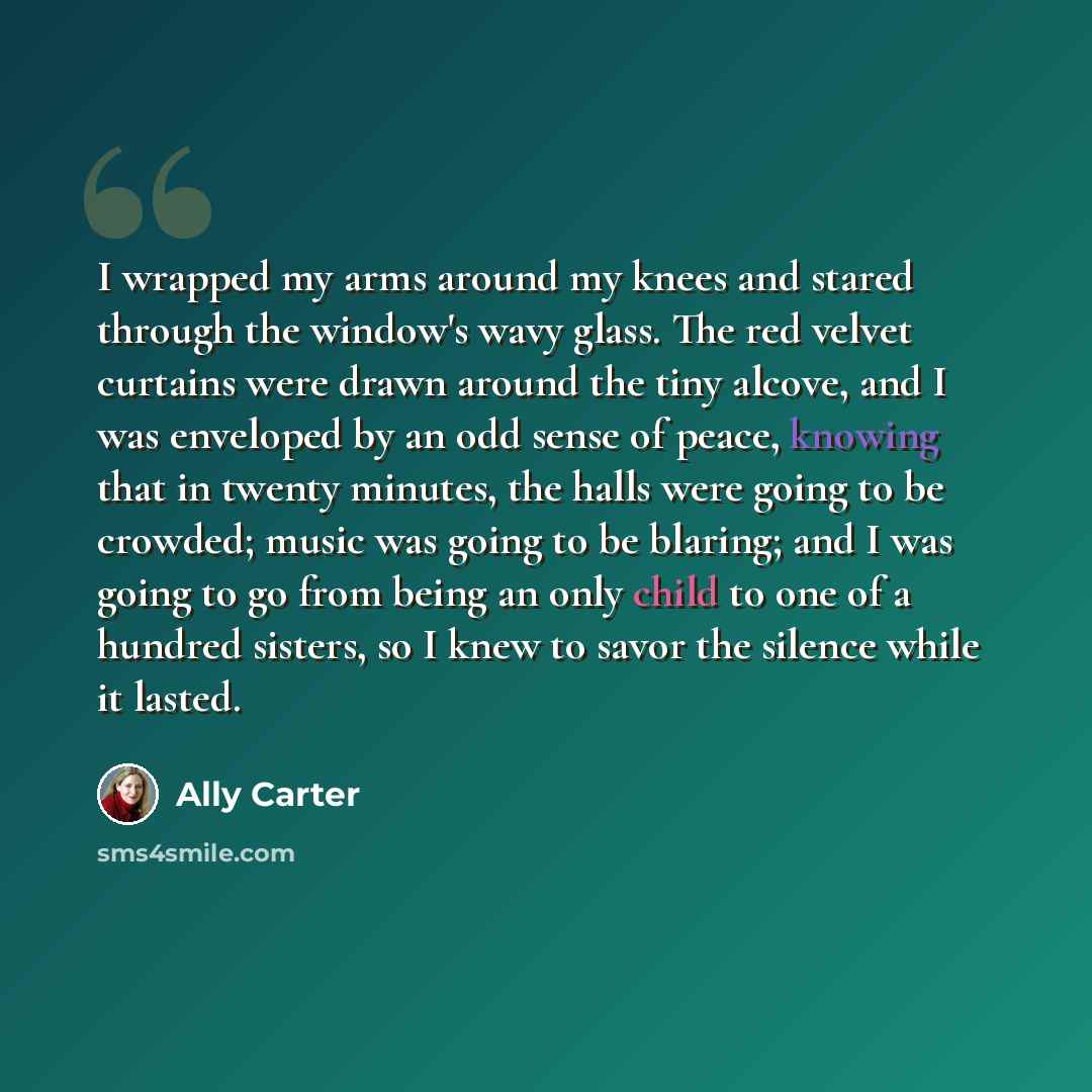 “I wrapped my arms around my knees and stared through the window's wavy glass. The red velvet curtains were drawn around the tiny alcove, and I was enveloped by an odd sense of peace, knowing that in twenty minutes, the halls were going to be crowded; music was going to be blaring; and I was going…” quote by Ally Carter