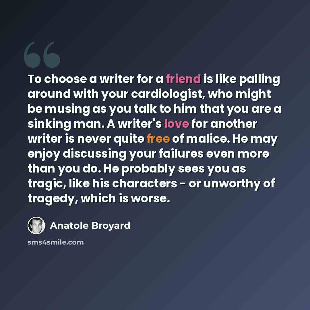“To choose a writer for a friend is like palling around with your cardiologist, who might be musing as you talk to him that you are a sinking man. A writer's love for another writer is never quite free of malice. He may enjoy discussing your failures even more than you do. He probably sees you as…” quote by Anatole Broyard