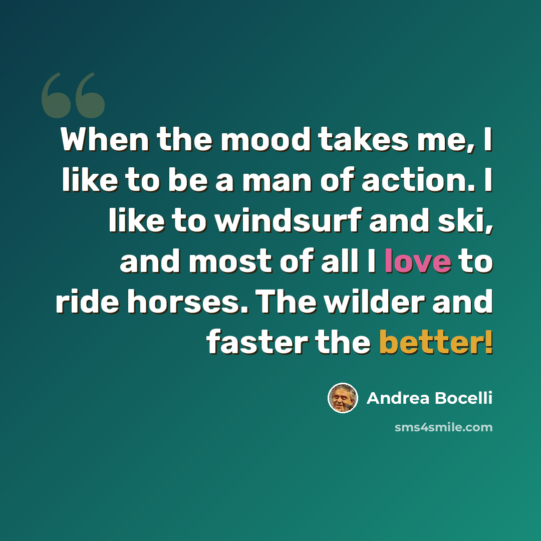 “When the mood takes me, I like to be a man of action. I like to windsurf and ski, and most of all I love to ride horses. The wilder and faster the better!” quote by Andrea Bocelli