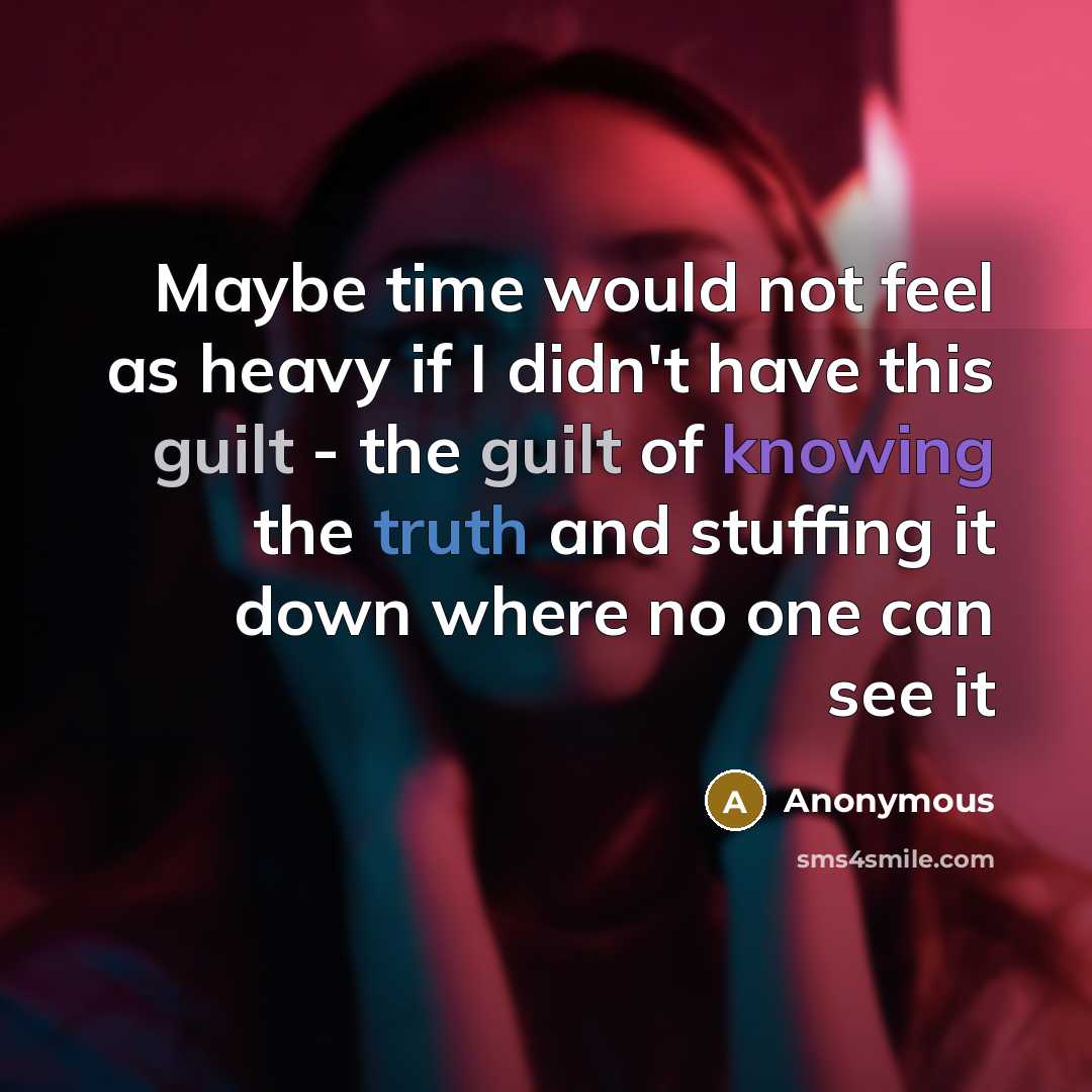“Maybe time would not feel as heavy if I didn't have this guilt - the guilt of knowing the truth and stuffing it down where no one can see it” quote by Anonymous