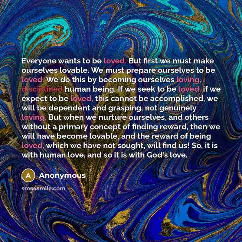 “Everyone wants to be loved. But first we must make ourselves lovable. We must prepare ourselves to be loved. We do this by becoming ourselves loving, disciplined human being. If we seek to be loved, if we expect to be loved, this cannot be accomplished, we will be dependent and grasping, not…” quote by Anonymous