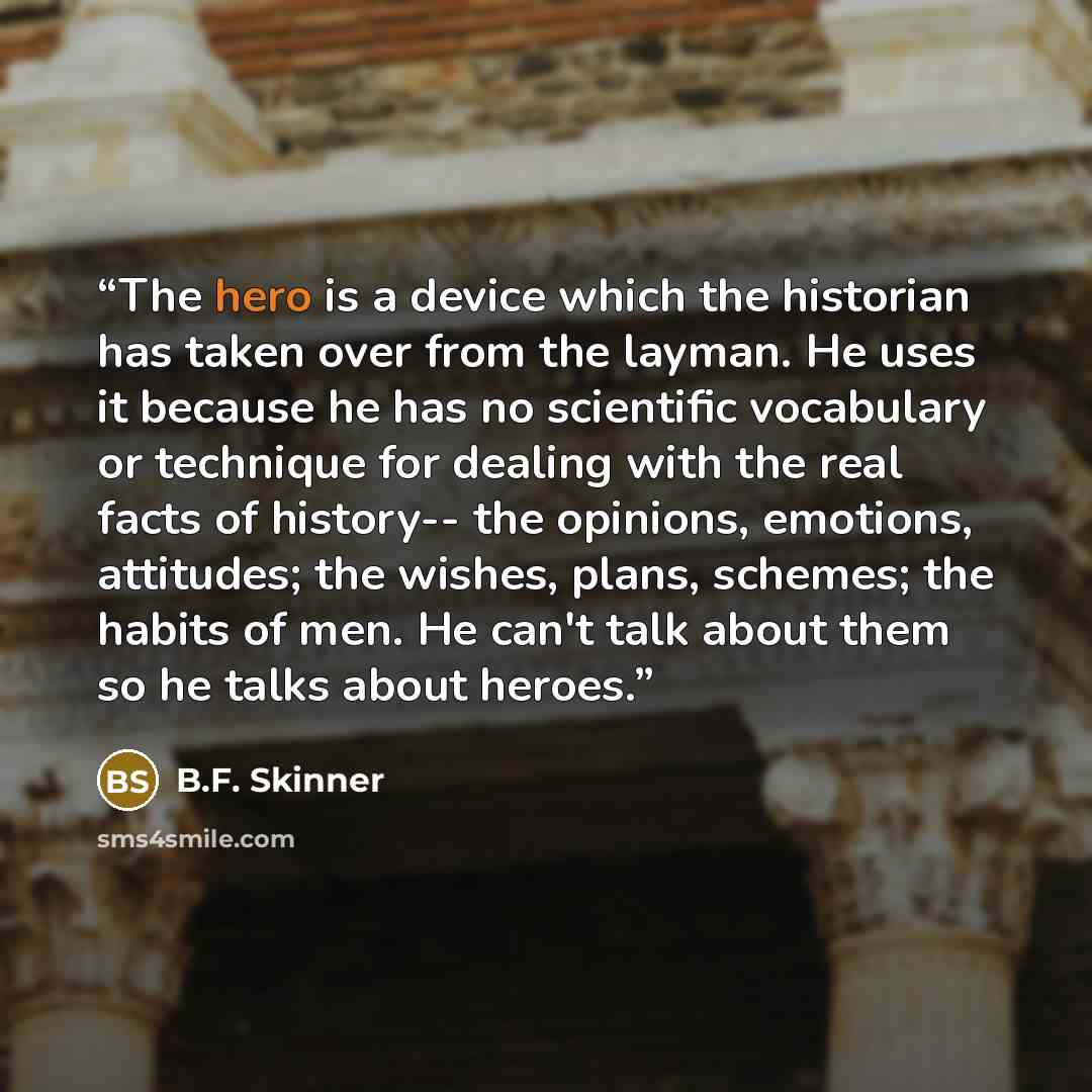 “The hero is a device which the historian has taken over from the layman. He uses it because he has no scientific vocabulary or technique for dealing with the real facts of history-- the opinions, emotions, attitudes; the wishes, plans, schemes; the habits of men. He can't talk about them so he…” quote by B.F. Skinner