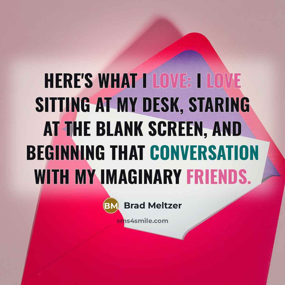“Here's what I love: I love sitting at my desk, staring at the blank screen, and beginning that conversation with my imaginary friends.” quote by Brad Meltzer
