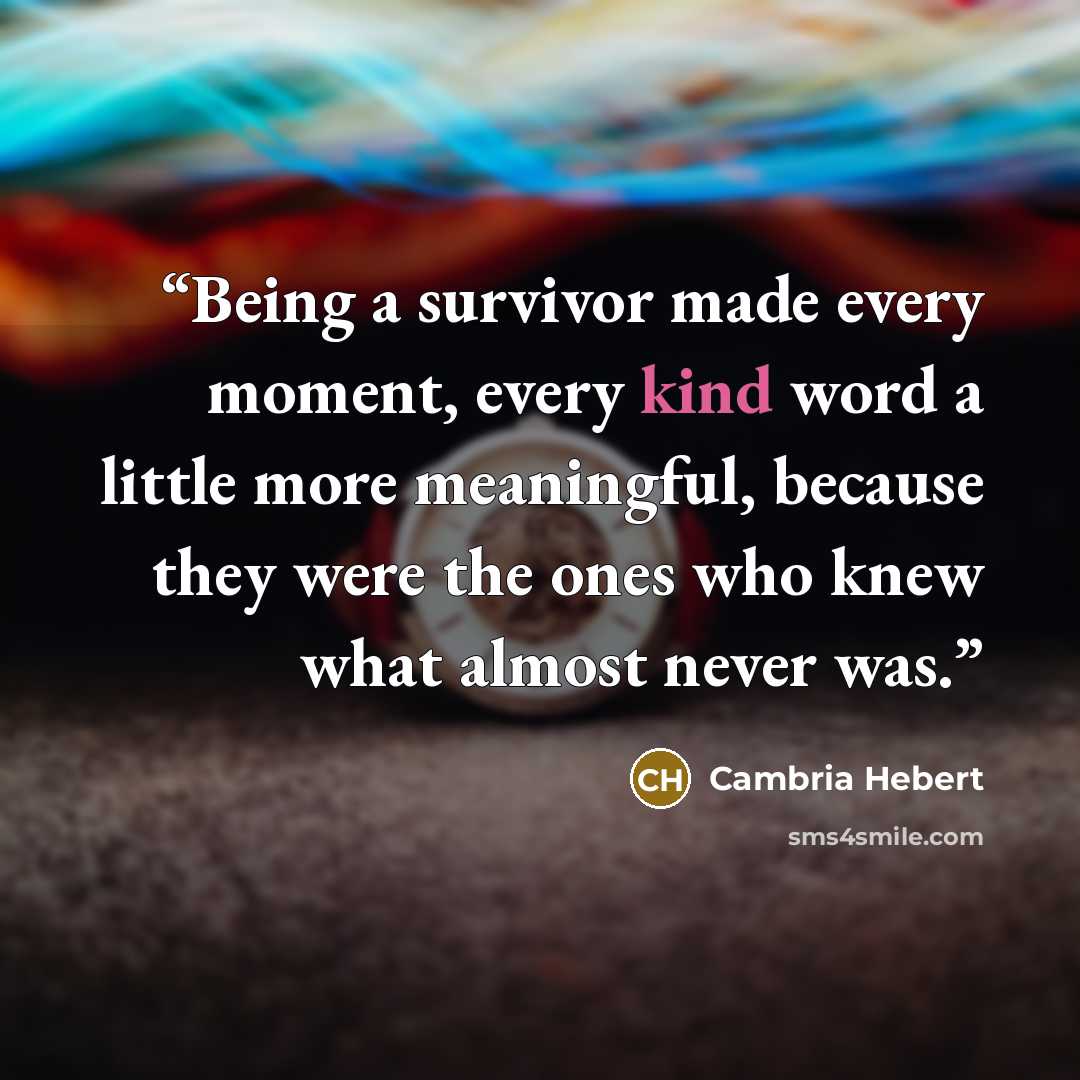 “Being a survivor made every moment, every kind word a little more meaningful, because they were the ones who knew what almost never was.” quote by Cambria Hebert