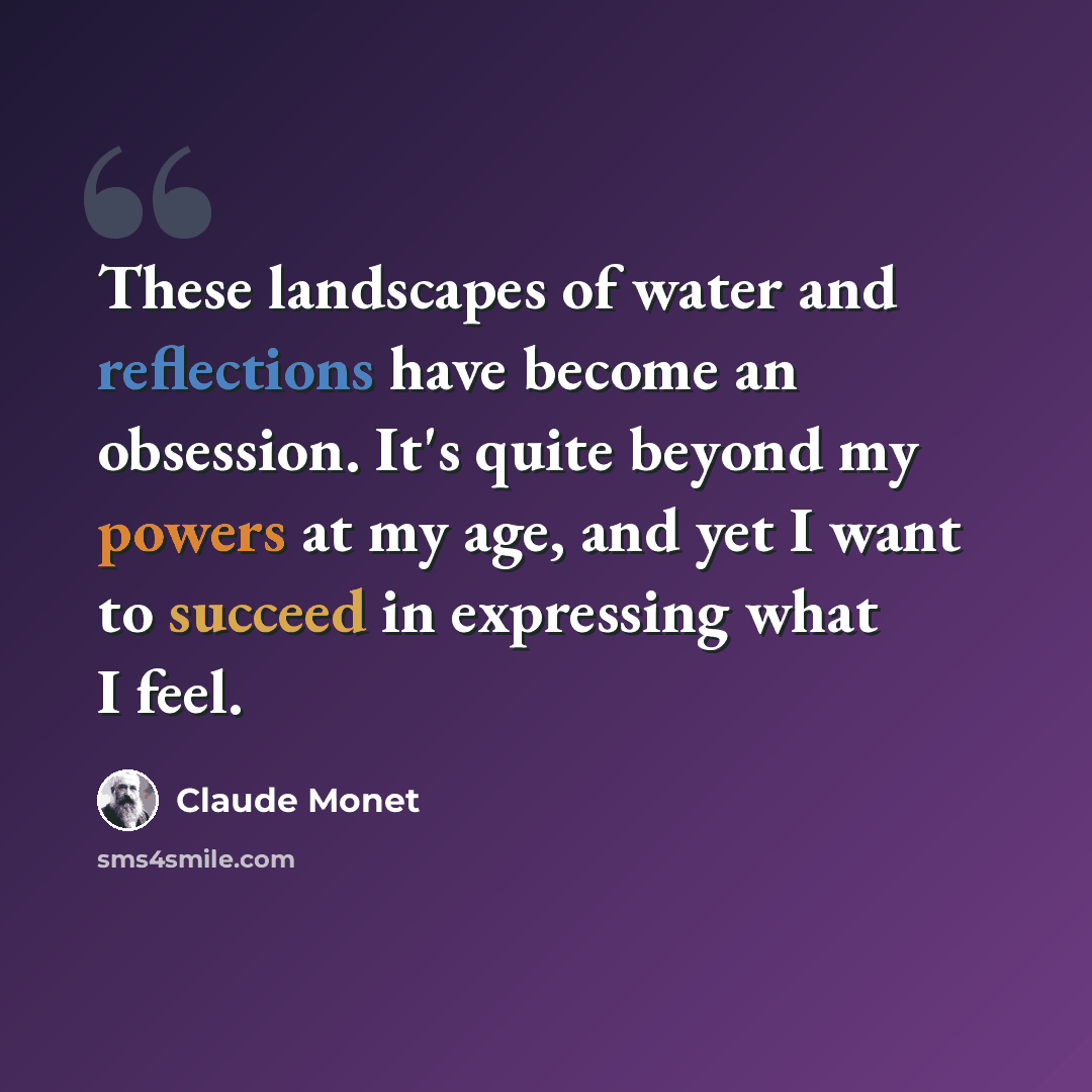 “These landscapes of water and reflections have become an obsession. It's quite beyond my powers at my age, and yet I want to succeed in expressing what I feel.” quote by Claude Monet