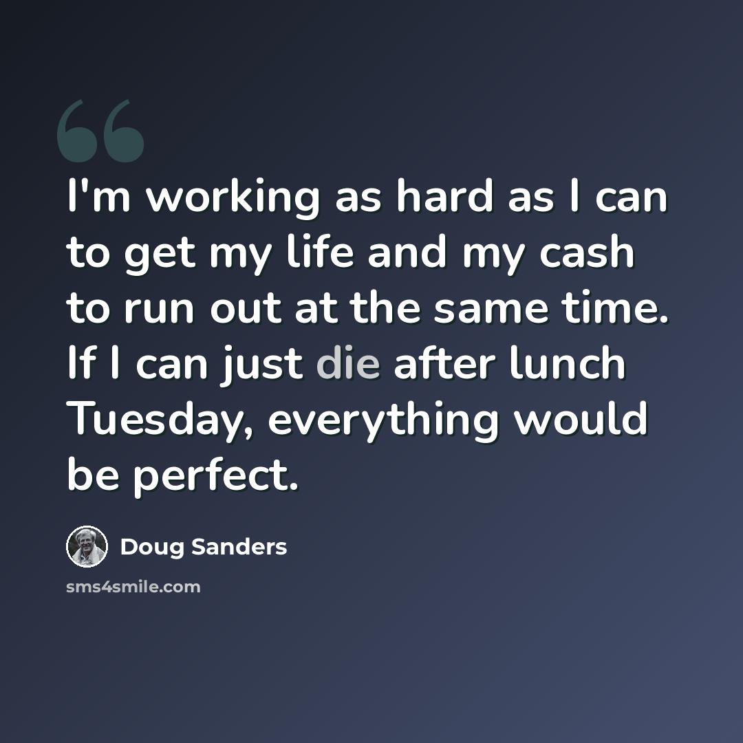 “I'm working as hard as I can to get my life and my cash to run out at the same time. If I can just die after lunch Tuesday, everything would be perfect.” quote by Doug Sanders