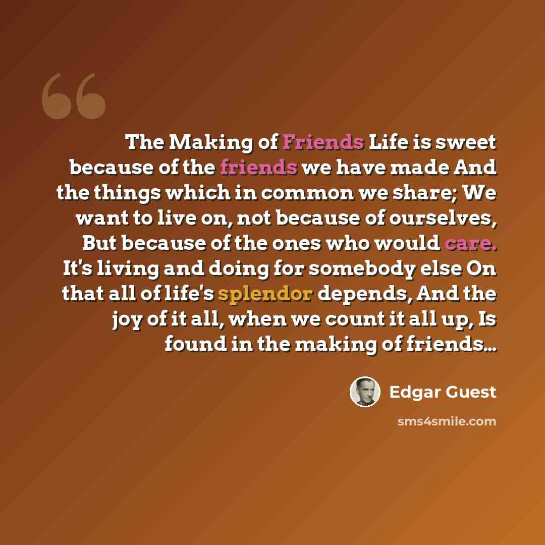 “The Making of Friends Life is sweet because of the friends we have made And the things which in common we share; We want to live on, not because of ourselves, But because of the ones who would care. It's living and doing for somebody else On that all of life's splendor depends, And the joy of it…” quote by Edgar Guest