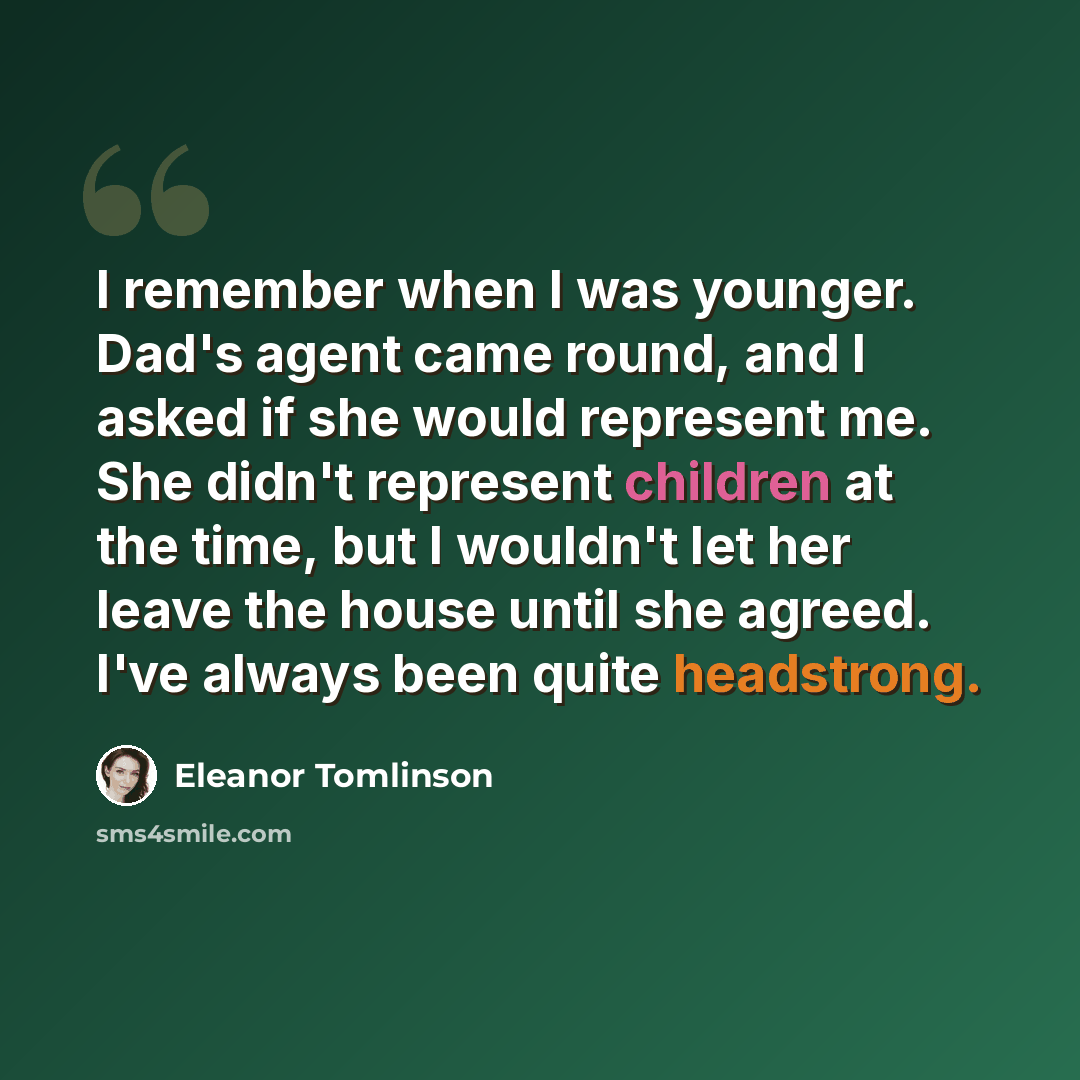 “I remember when I was younger. Dad's agent came round, and I asked if she would represent me. She didn't represent children at the time, but I wouldn't let her leave the house until she agreed. I've always been quite headstrong.” quote by Eleanor Tomlinson