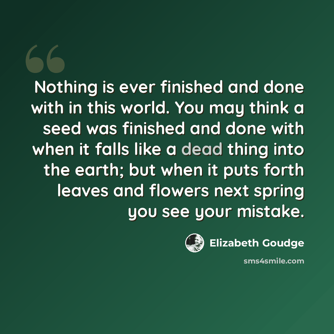 “Nothing is ever finished and done with in this world. You may think a seed was finished and done with when it falls like a dead thing into the earth; but when it puts forth leaves and flowers next spring you see your mistake.” quote by Elizabeth Goudge