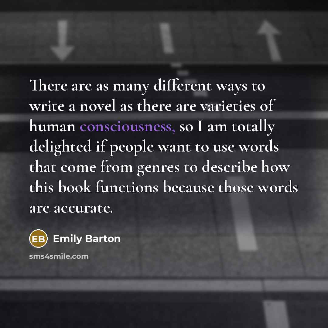 “There are as many different ways to write a novel as there are varieties of human consciousness, so I am totally delighted if people want to use words that come from genres to describe how this book functions because those words are accurate.” quote by Emily Barton
