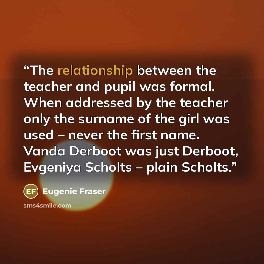 “The relationship between the teacher and pupil was formal. When addressed by the teacher only the surname of the girl was used – never the first name. Vanda Derboot was just Derboot, Evgeniya Scholts – plain Scholts.” quote by Eugenie Fraser