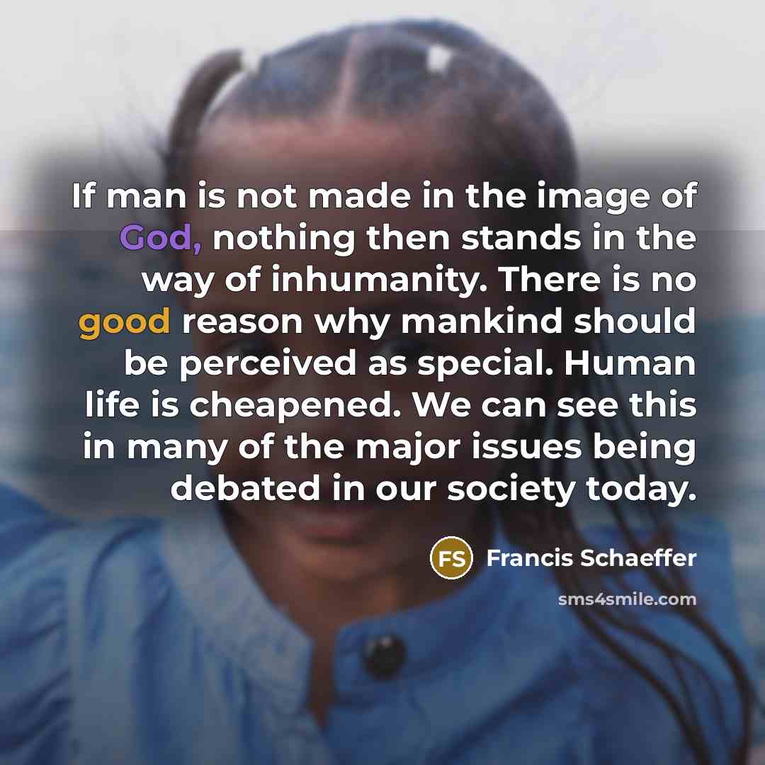 “If man is not made in the image of God, nothing then stands in the way of inhumanity. There is no good reason why mankind should be perceived as special. Human life is cheapened. We can see this in many of the major issues being debated in our society today.” quote by Francis Schaeffer
