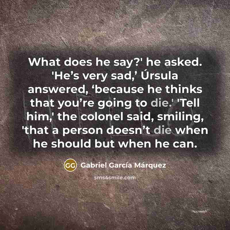 “What does he say?' he asked. 'He’s very sad,’ Úrsula answered, ‘because he thinks that you’re going to die.' 'Tell him,' the colonel said, smiling, 'that a person doesn’t die when he should but when he can.” quote by Gabriel Garcia Marquez