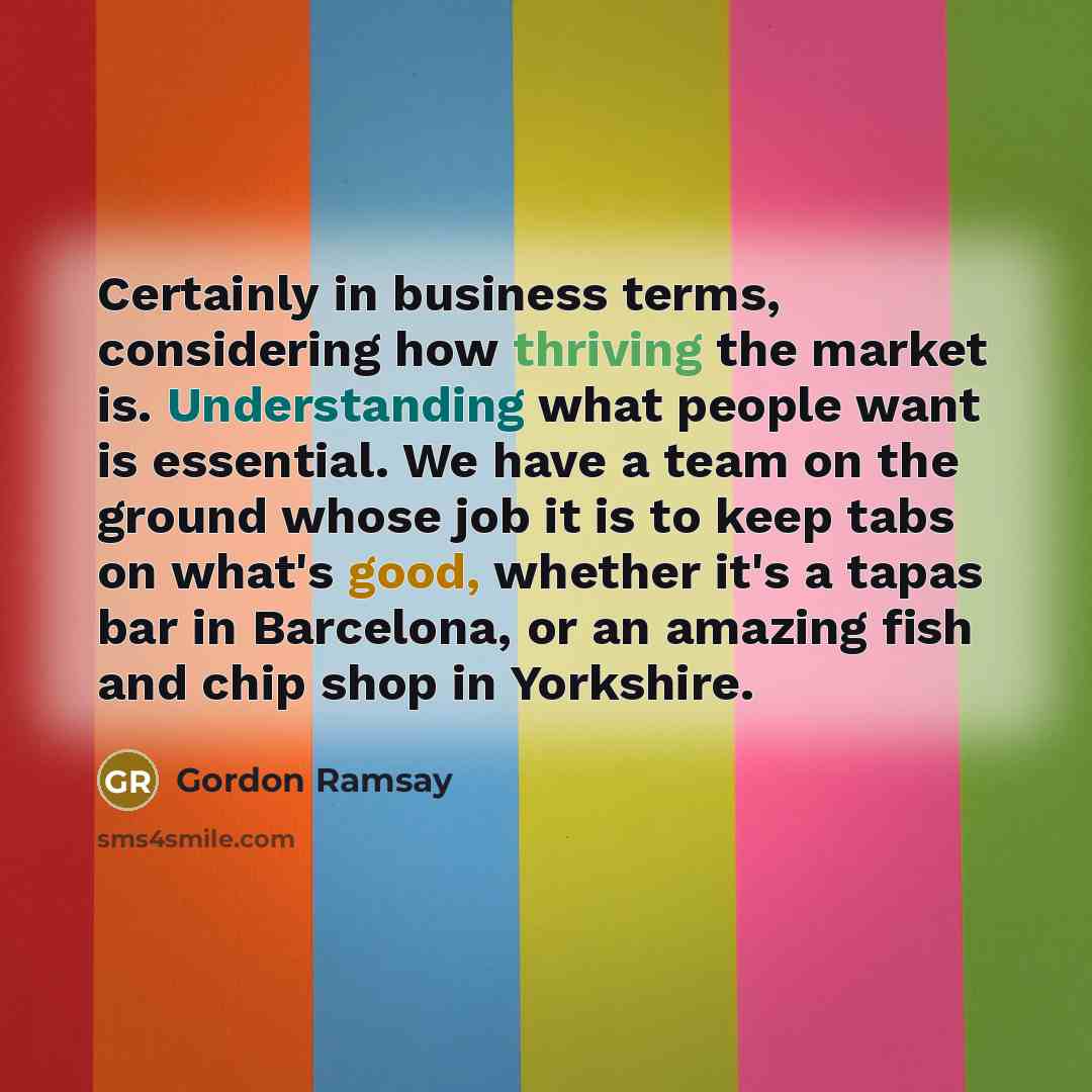 “Certainly in business terms, considering how thriving the market is. Understanding what people want is essential. We have a team on the ground whose job it is to keep tabs on what's good, whether it's a tapas bar in Barcelona, or an amazing fish and chip shop in Yorkshire.” quote by Gordon Ramsay
