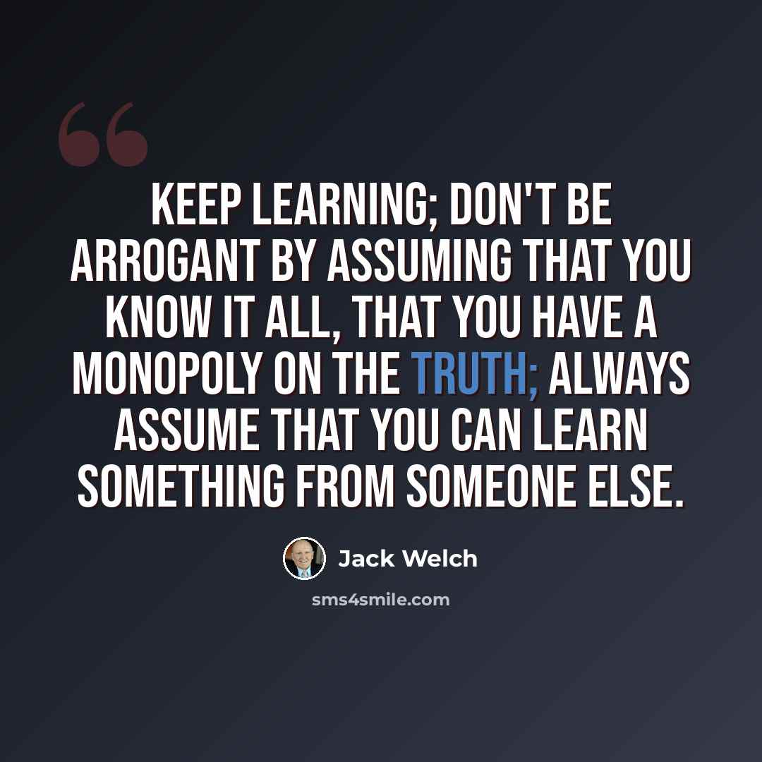 “Keep learning; don't be arrogant by assuming that you know it all, that you have a monopoly on the truth; always assume that you can learn something from someone else.” quote by Jack Welch