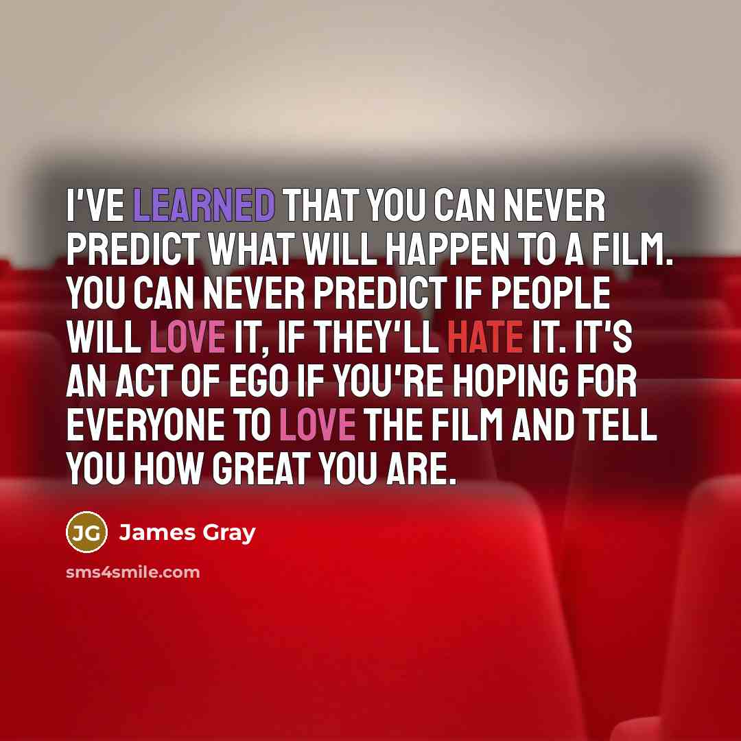 “I've learned that you can never predict what will happen to a film. You can never predict if people will love it, if they'll hate it. It's an act of ego if you're hoping for everyone to love the film and tell you how great you are.” quote by James Gray