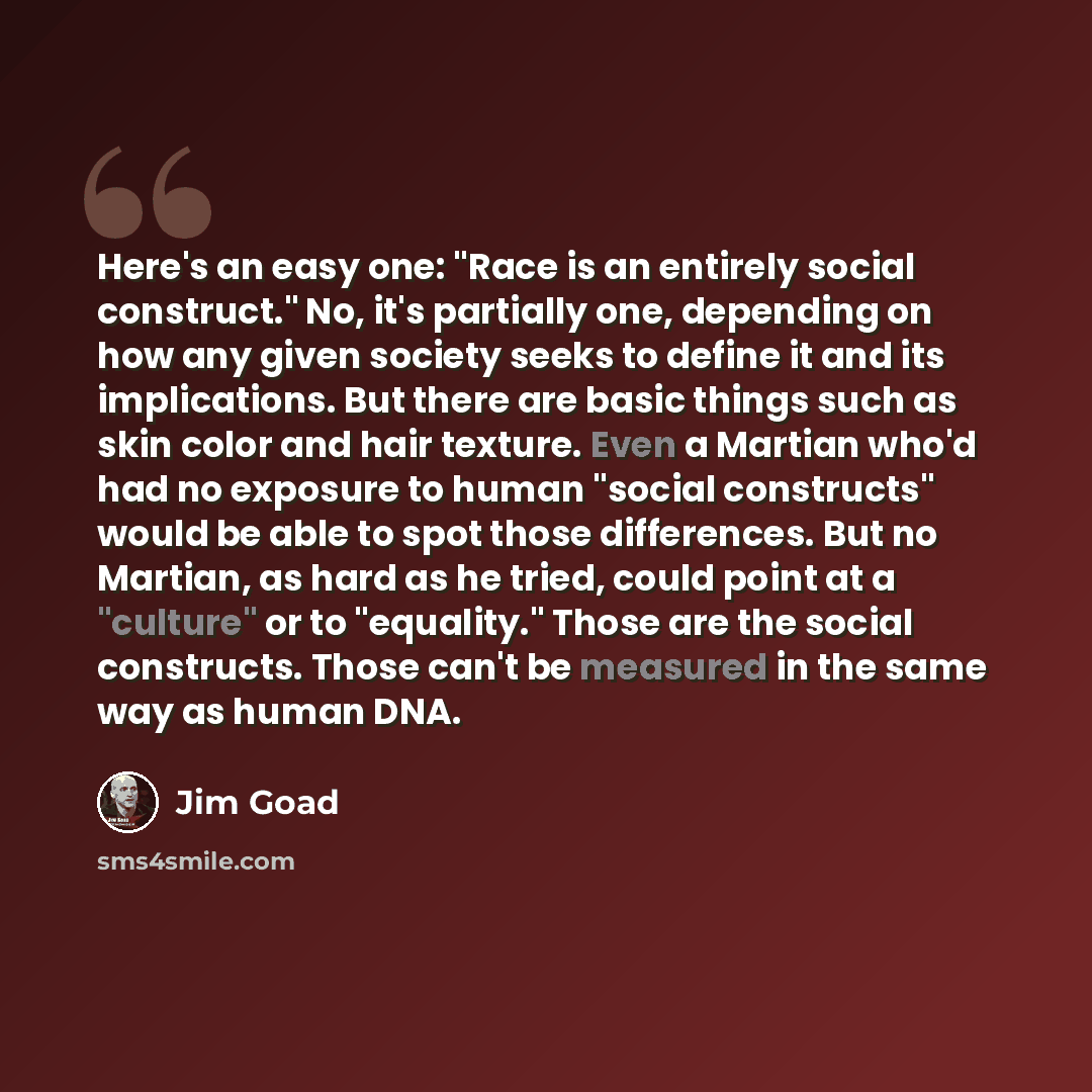 “Here's an easy one: "Race is an entirely social construct." No, it's partially one, depending on how any given society seeks to define it and its implications. But there are basic things such as skin color and hair texture. Even a Martian who'd had no exposure to human "social constructs" would be…” quote by Jim Goad