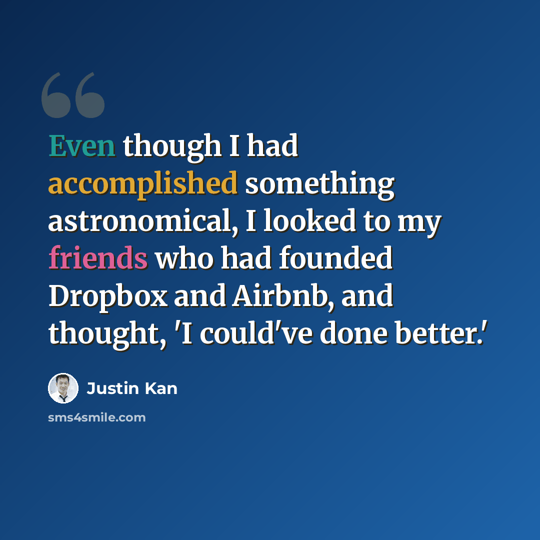 “Even though I had accomplished something astronomical, I looked to my friends who had founded Dropbox and Airbnb, and thought, 'I could've done better.'” quote by Justin Kan