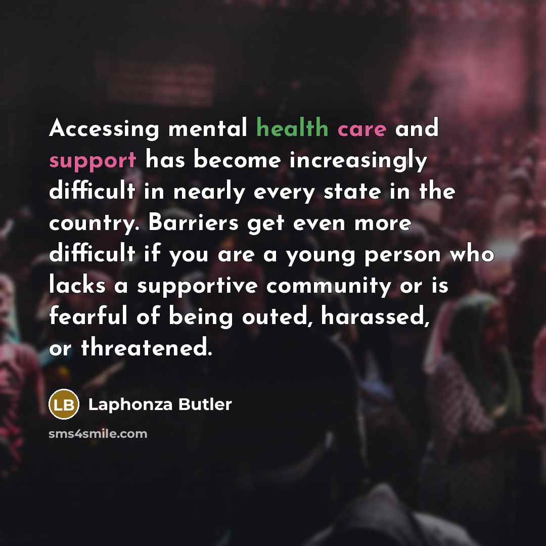 “Accessing mental health care and support has become increasingly difficult in nearly every state in the country. Barriers get even more difficult if you are a young person who lacks a supportive community or is fearful of being outed, harassed, or threatened.” quote by Laphonza Butler