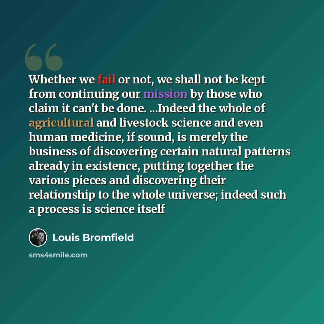 “Whether we fail or not, we shall not be kept from continuing our mission by those who claim it can't be done. ...Indeed the whole of agricultural and livestock science and even human medicine, if sound, is merely the business of discovering certain natural patterns already in existence, putting…” quote by Louis Bromfield