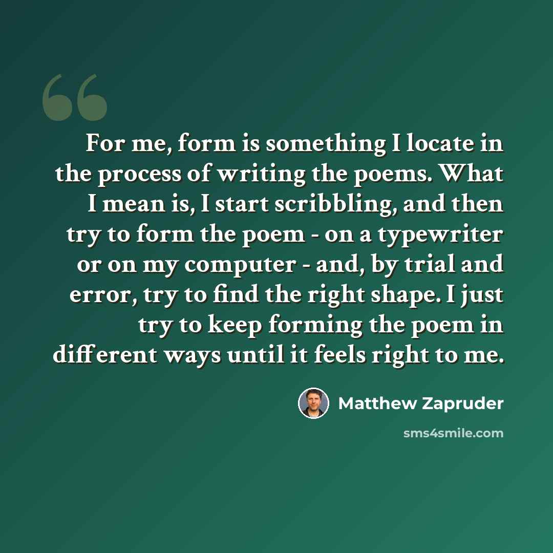 “For me, form is something I locate in the process of writing the poems. What I mean is, I start scribbling, and then try to form the poem - on a typewriter or on my computer - and, by trial and error, try to find the right shape. I just try to keep forming the poem in different ways until it feels…” quote by Matthew Zapruder