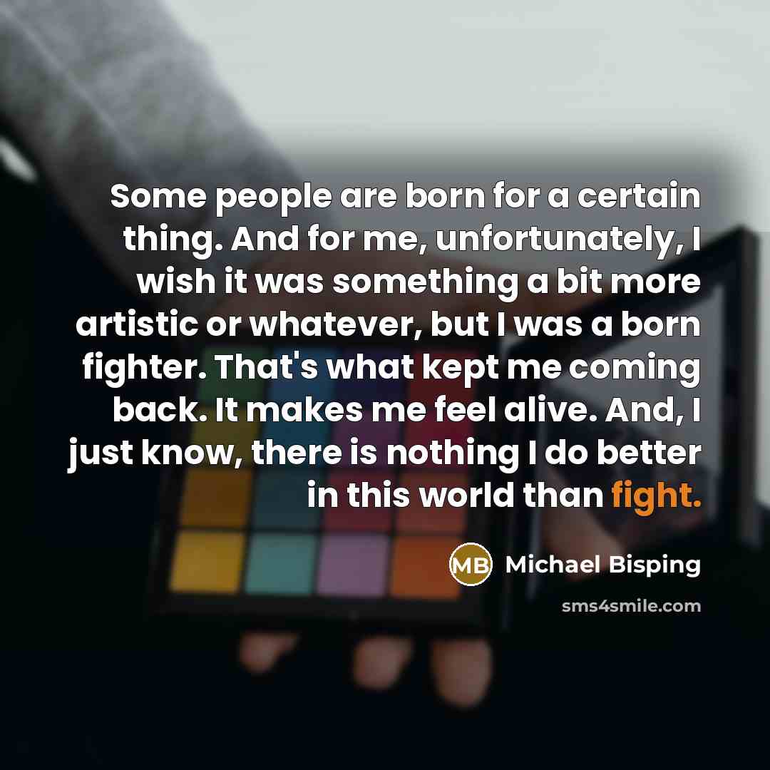 “Some people are born for a certain thing. And for me, unfortunately, I wish it was something a bit more artistic or whatever, but I was a born fighter. That's what kept me coming back. It makes me feel alive. And, I just know, there is nothing I do better in this world than fight.” quote by Michael Bisping