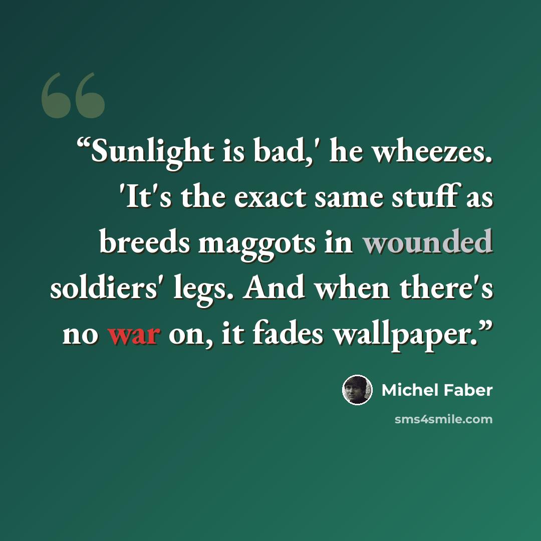 “Sunlight is bad,' he wheezes. 'It's the exact same stuff as breeds maggots in wounded soldiers' legs. And when there's no war on, it fades wallpaper.” quote by Michel Faber