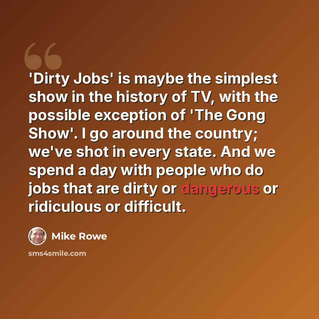 “'Dirty Jobs' is maybe the simplest show in the history of TV, with the possible exception of 'The Gong Show'. I go around the country; we've shot in every state. And we spend a day with people who do jobs that are dirty or dangerous or ridiculous or difficult.” quote by Mike Rowe