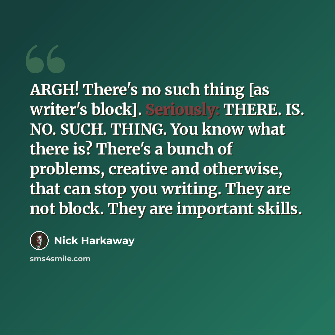 “ARGH! There's no such thing [as writer's block]. Seriously: THERE. IS. NO. SUCH. THING. You know what there is? There's a bunch of problems, creative and otherwise, that can stop you writing. They are not block. They are important skills.” quote by Nick Harkaway