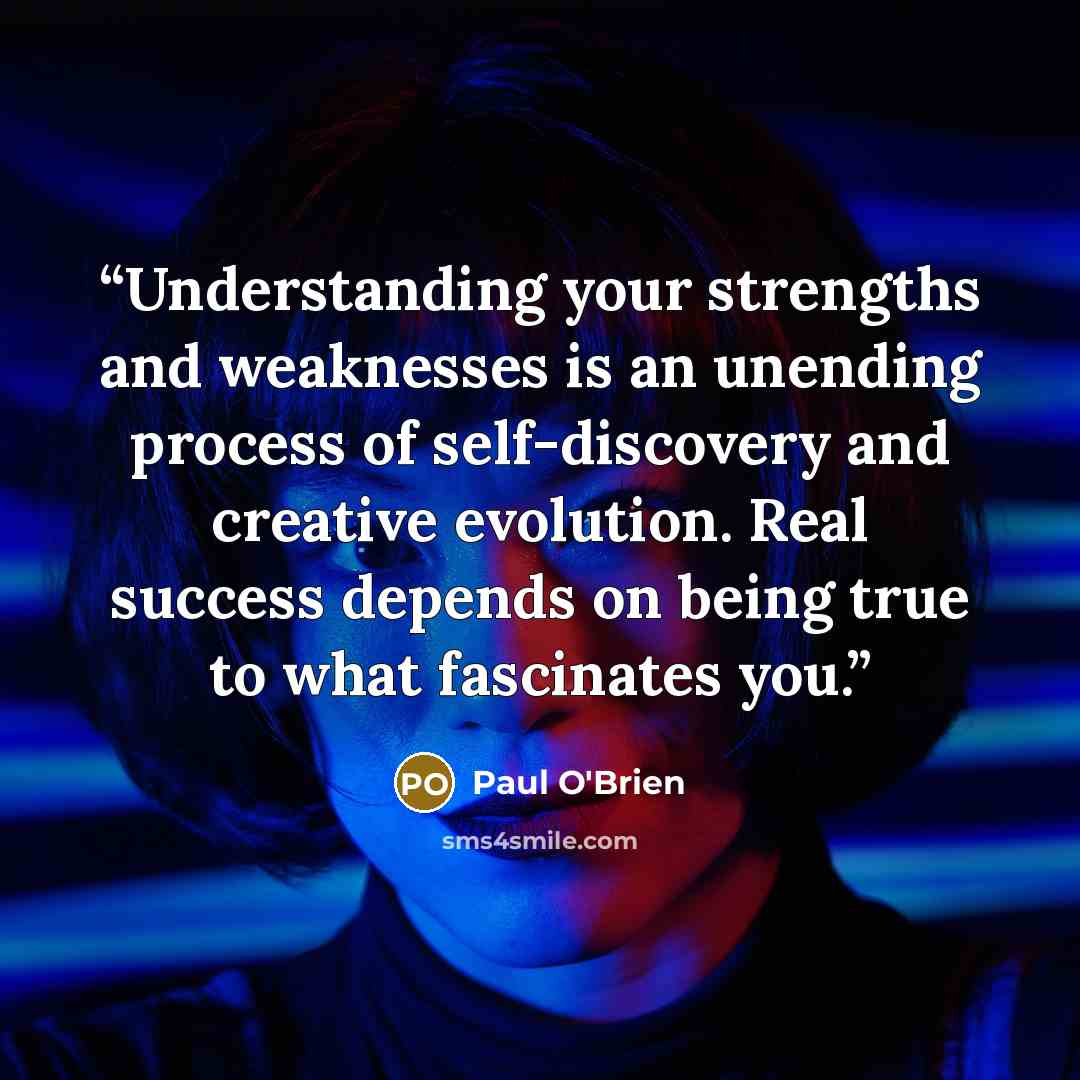 “Understanding your strengths and weaknesses is an unending process of self-discovery and creative evolution. Real success depends on being true to what fascinates you.” quote by Paul O'Brien