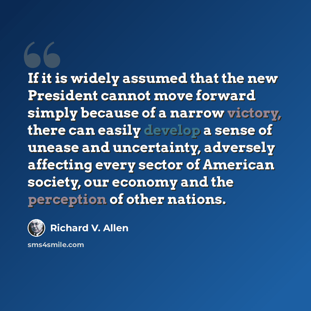 “If it is widely assumed that the new President cannot move forward simply because of a narrow victory, there can easily develop a sense of unease and uncertainty, adversely affecting every sector of American society, our economy and the perception of other nations.” quote by Richard V. Allen