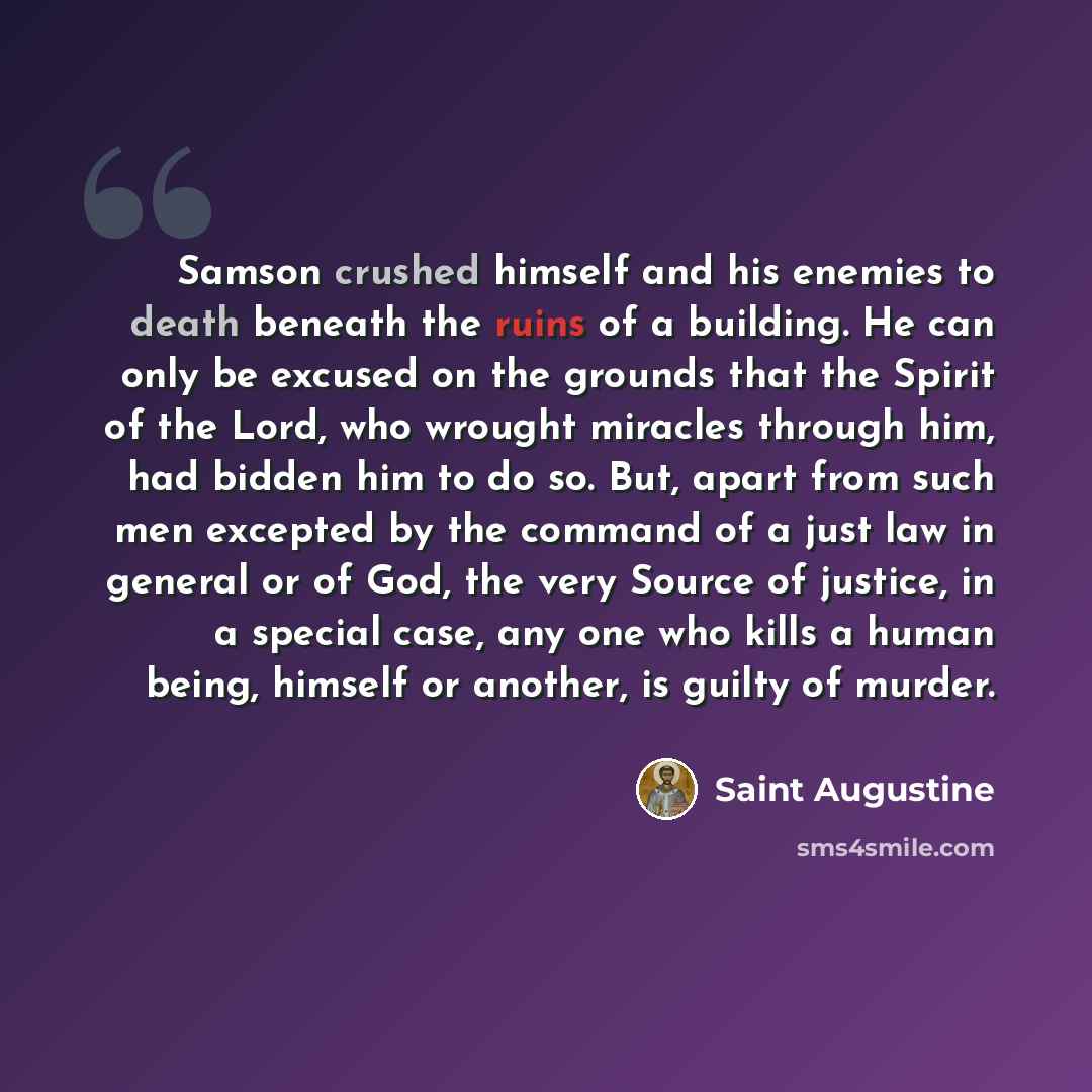 “Samson crushed himself and his enemies to death beneath the ruins of a building. He can only be excused on the grounds that the Spirit of the Lord, who wrought miracles through him, had bidden him to do so. But, apart from such men excepted by the command of a just law in general or of God, the…” quote by Saint Augustine