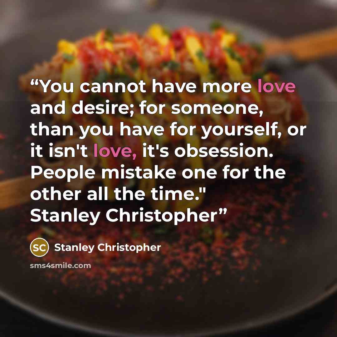 “You cannot have more love and desire; for someone, than you have for yourself, or it isn't love, it's obsession. People mistake one for the other all the time." Stanley Christopher” quote by Stanley Christopher
