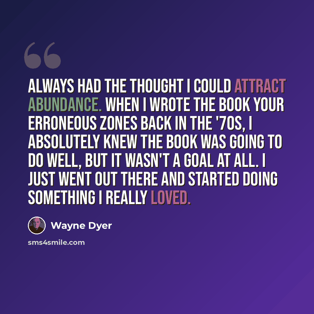 “always had the thought I could attract abundance. When I wrote the book Your Erroneous Zones back in the '70s, I absolutely knew the book was going to do well, but it wasn't a goal at all. I just went out there and started doing something I really loved.” quote by Wayne Dyer