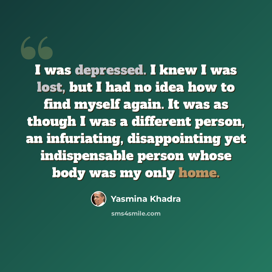 “I was depressed. I knew I was lost, but I had no idea how to find myself again. It was as though I was a different person, an infuriating, disappointing yet indispensable person whose body was my only home.” quote by Yasmina Khadra