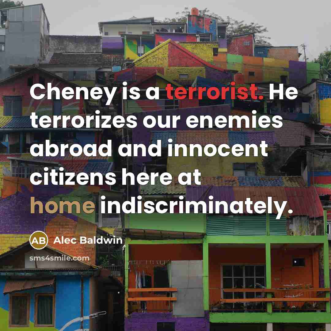 “Cheney is a terrorist. He terrorizes our enemies abroad and innocent citizens here at home indiscriminately.” quote by Alec Baldwin