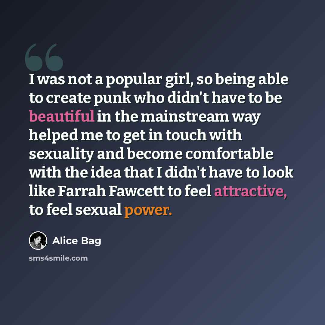 “I was not a popular girl, so being able to create punk who didn't have to be beautiful in the mainstream way helped me to get in touch with sexuality and become comfortable with the idea that I didn't have to look like Farrah Fawcett to feel attractive, to feel sexual power.” quote by Alice Bag