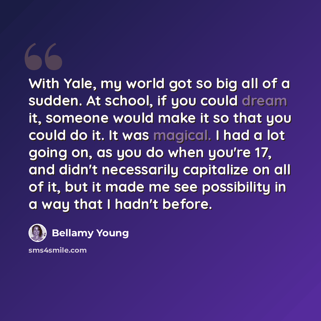 “With Yale, my world got so big all of a sudden. At school, if you could dream it, someone would make it so that you could do it. It was magical. I had a lot going on, as you do when you're 17, and didn't necessarily capitalize on all of it, but it made me see possibility in a way that I hadn't…” quote by Bellamy Young