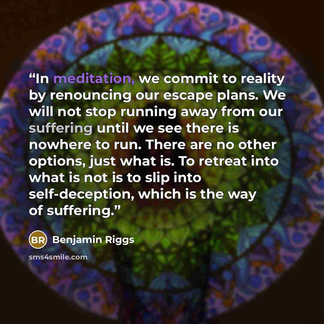 “In meditation, we commit to reality by renouncing our escape plans. We will not stop running away from our suffering until we see there is nowhere to run. There are no other options, just what is. To retreat into what is not is to slip into self-deception, which is the way of suffering.” quote by Benjamin Riggs